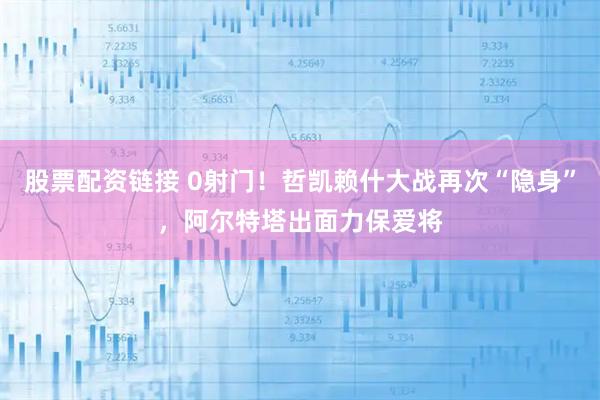 股票配资链接 0射门！哲凯赖什大战再次“隐身”，阿尔特塔出面力保爱将