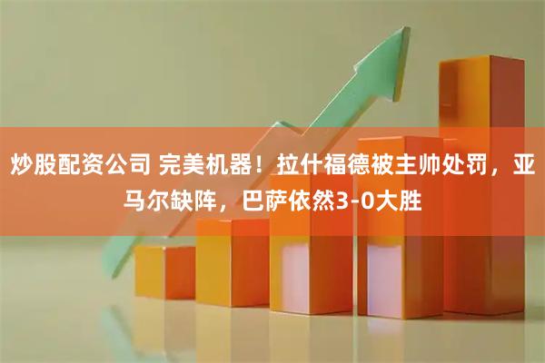 炒股配资公司 完美机器！拉什福德被主帅处罚，亚马尔缺阵，巴萨依然3-0大胜