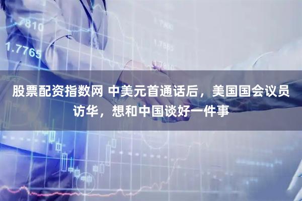 股票配资指数网 中美元首通话后，美国国会议员访华，想和中国谈好一件事