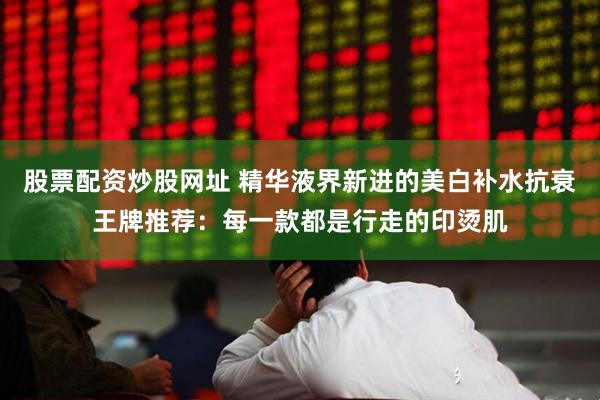 股票配资炒股网址 精华液界新进的美白补水抗衰王牌推荐：每一款都是行走的印烫肌