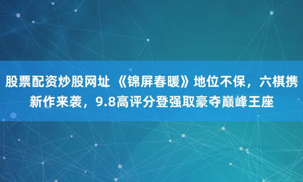 股票配资炒股网址 《锦屏春暖》地位不保，六棋携新作来袭，9.8高评分登强取豪夺巅峰王座
