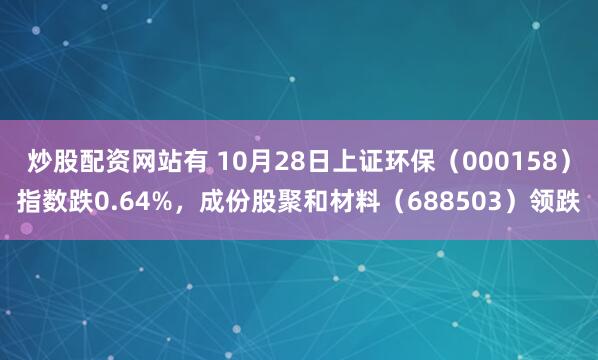 炒股配资网站有 10月28日上证环保（000158）指数跌0.64%，成份股聚和材料（688503）领跌
