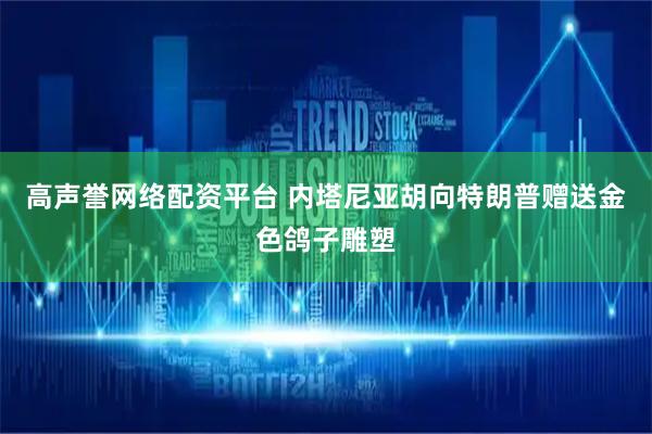 高声誉网络配资平台 内塔尼亚胡向特朗普赠送金色鸽子雕塑