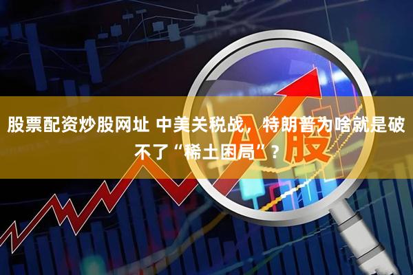股票配资炒股网址 中美关税战，特朗普为啥就是破不了“稀土困局”？