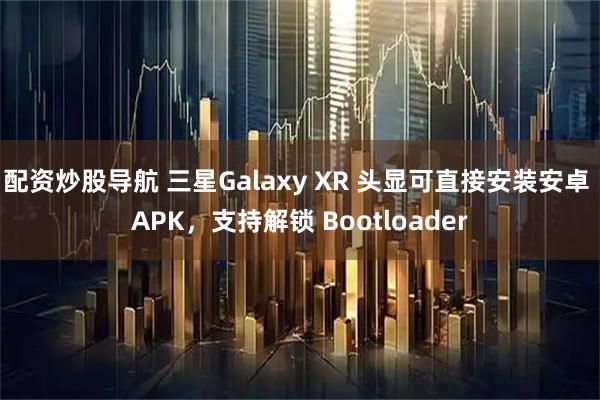 配资炒股导航 三星Galaxy XR 头显可直接安装安卓 APK，支持解锁 Bootloader