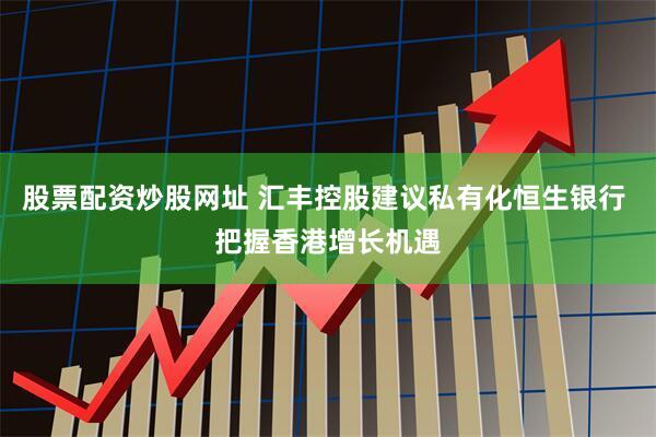 股票配资炒股网址 汇丰控股建议私有化恒生银行 把握香港增长机遇