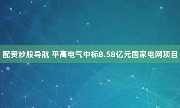 配资炒股导航 平高电气中标8.58亿元国家电网项目