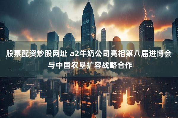 股票配资炒股网址 a2牛奶公司亮相第八届进博会 与中国农垦扩容战略合作