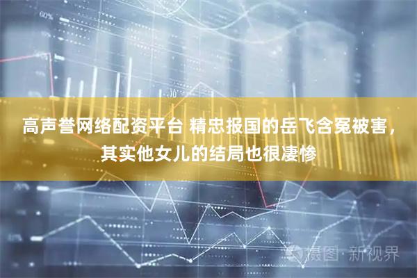 高声誉网络配资平台 精忠报国的岳飞含冤被害，其实他女儿的结局也很凄惨