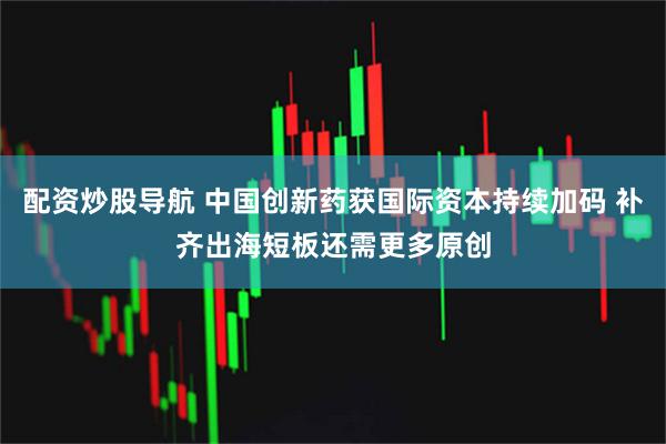 配资炒股导航 中国创新药获国际资本持续加码 补齐出海短板还需更多原创