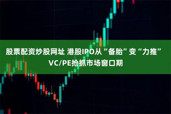 股票配资炒股网址 港股IPO从“备胎”变“力推” VC/PE抢抓市场窗口期