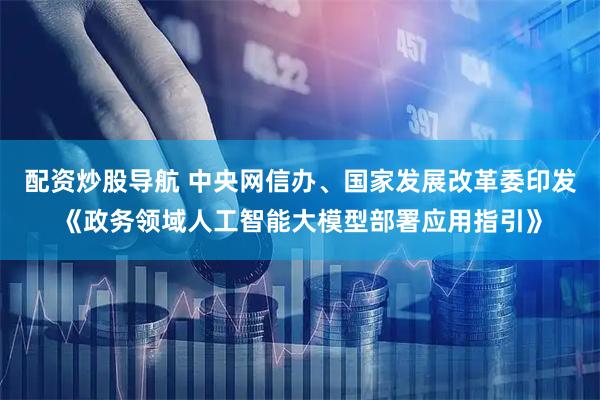 配资炒股导航 中央网信办、国家发展改革委印发《政务领域人工智能大模型部署应用指引》