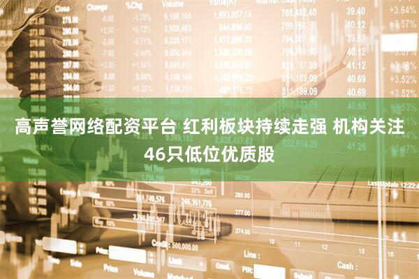 高声誉网络配资平台 红利板块持续走强 机构关注46只低位优质股