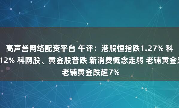 高声誉网络配资平台 午评：港股恒指跌1.27% 科指跌2.12% 科网股、黄金股普跌 新消费概念走弱 老铺黄金跌超7%