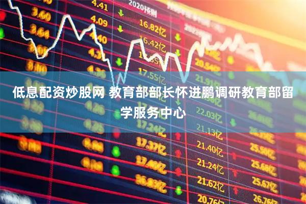 低息配资炒股网 教育部部长怀进鹏调研教育部留学服务中心