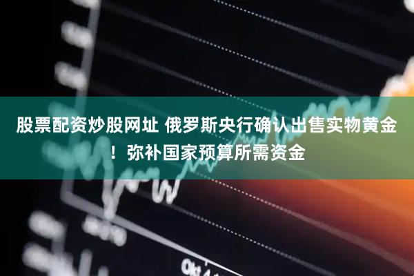股票配资炒股网址 俄罗斯央行确认出售实物黄金！弥补国家预算所需资金