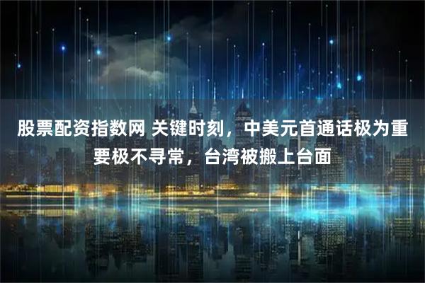 股票配资指数网 关键时刻，中美元首通话极为重要极不寻常，台湾被搬上台面