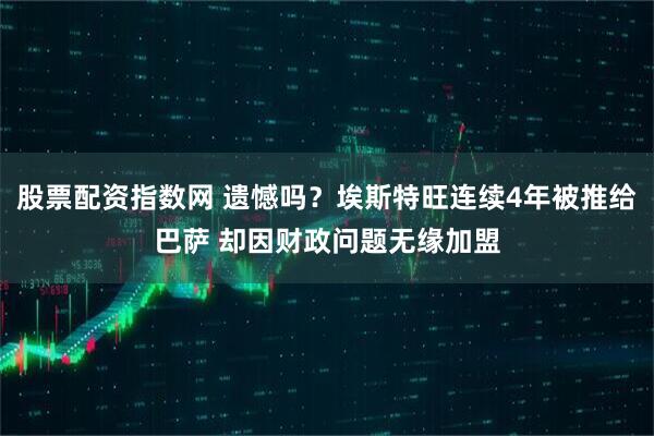 股票配资指数网 遗憾吗？埃斯特旺连续4年被推给巴萨 却因财政问题无缘加盟