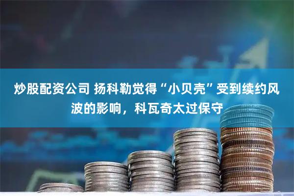 炒股配资公司 扬科勒觉得“小贝壳”受到续约风波的影响，科瓦奇太过保守