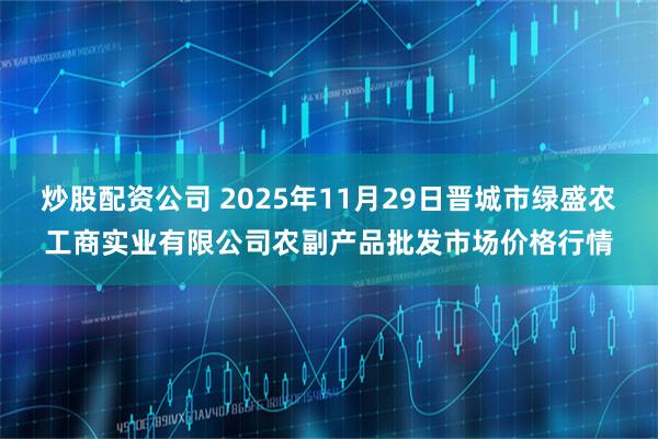 炒股配资公司 2025年11月29日晋城市绿盛农工商实业有限公司农副产品批发市场价格行情