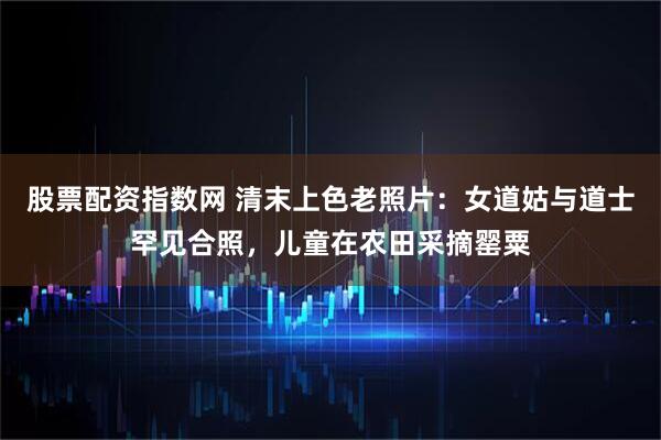 股票配资指数网 清末上色老照片：女道姑与道士罕见合照，儿童在农田采摘罂粟