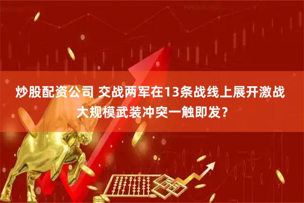 炒股配资公司 交战两军在13条战线上展开激战 大规模武装冲突一触即发？