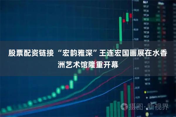 股票配资链接 “宏韵雅深”王连宏国画展在水香洲艺术馆隆重开幕