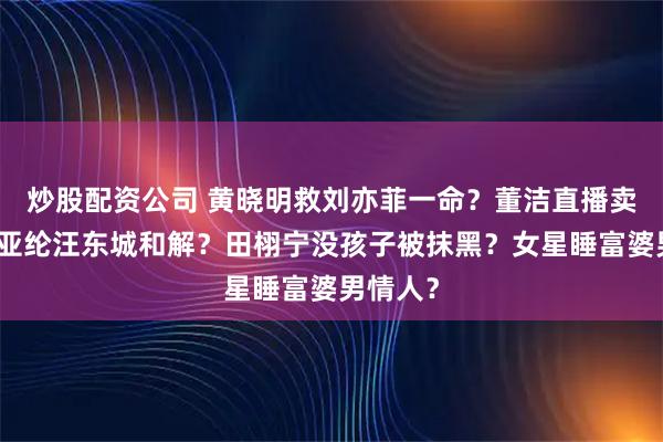 炒股配资公司 黄晓明救刘亦菲一命？董洁直播卖惨？炎亚纶汪东城和解？田栩宁没孩子被抹黑？女星睡富婆男情人？