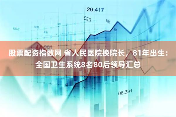 股票配资指数网 省人民医院换院长，81年出生：全国卫生系统8名80后领导汇总