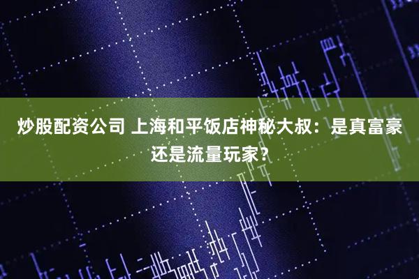 炒股配资公司 上海和平饭店神秘大叔：是真富豪还是流量玩家？