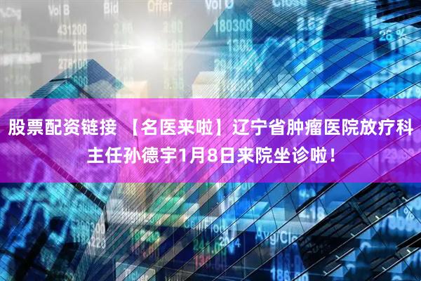 股票配资链接 【名医来啦】辽宁省肿瘤医院放疗科主任孙德宇1月8日来院坐诊啦！