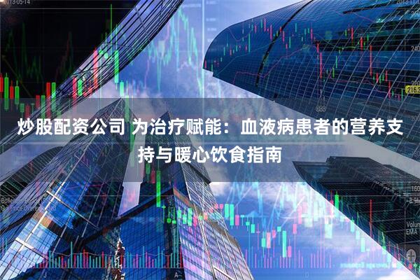 炒股配资公司 为治疗赋能：血液病患者的营养支持与暖心饮食指南