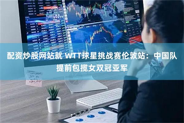 配资炒股网站就 WTT球星挑战赛伦敦站：中国队提前包揽女双冠亚军