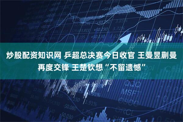 炒股配资知识网 乒超总决赛今日收官 王曼昱蒯曼再度交锋 王楚钦想“不留遗憾”