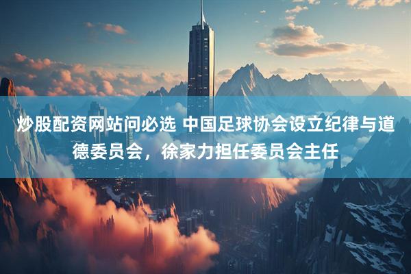 炒股配资网站问必选 中国足球协会设立纪律与道德委员会，徐家力担任委员会主任