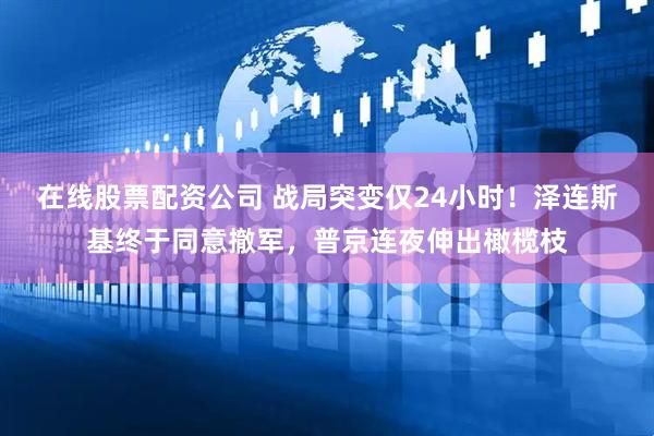 在线股票配资公司 战局突变仅24小时！泽连斯基终于同意撤军，普京连夜伸出橄榄枝