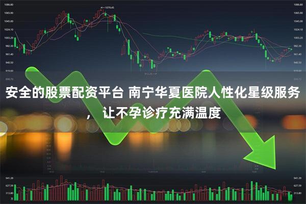 安全的股票配资平台 南宁华夏医院人性化星级服务， 让不孕诊疗充满温度