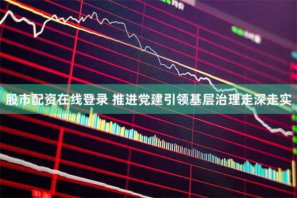 股市配资在线登录 推进党建引领基层治理走深走实