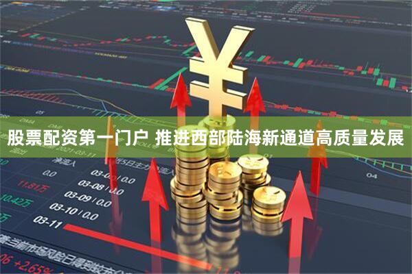 股票配资第一门户 推进西部陆海新通道高质量发展