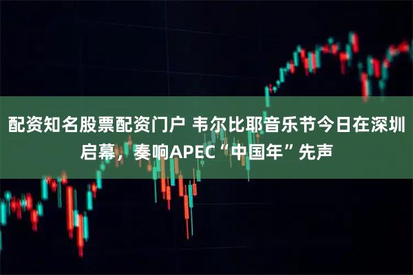 配资知名股票配资门户 韦尔比耶音乐节今日在深圳启幕，奏响APEC“中国年”先声