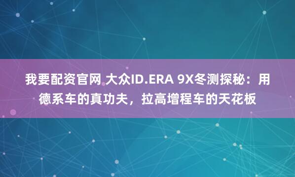 我要配资官网 大众ID.ERA 9X冬测探秘：用德系车的真功夫，拉高增程车的天花板