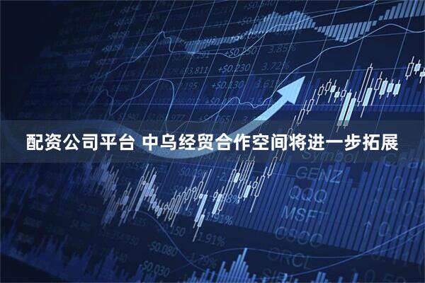 配资公司平台 中乌经贸合作空间将进一步拓展