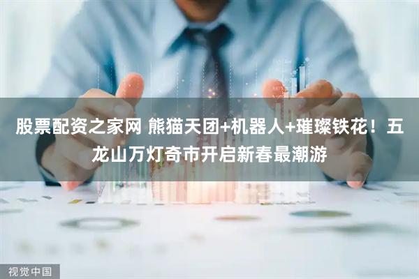 股票配资之家网 熊猫天团+机器人+璀璨铁花！五龙山万灯奇市开启新春最潮游