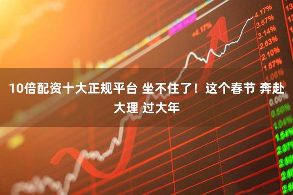 10倍配资十大正规平台 坐不住了！这个春节 奔赴大理 过大年