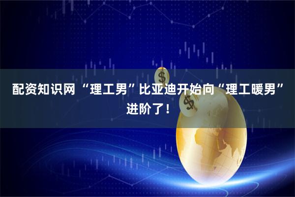 配资知识网 “理工男”比亚迪开始向“理工暖男”进阶了！