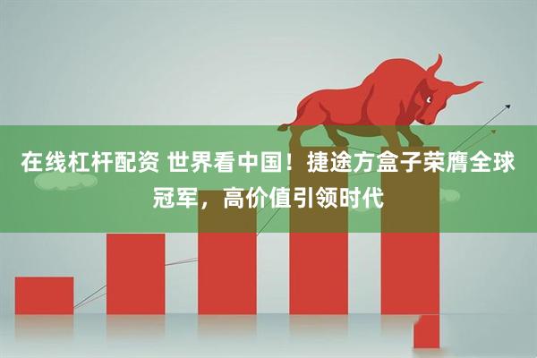 在线杠杆配资 世界看中国！捷途方盒子荣膺全球冠军，高价值引领时代