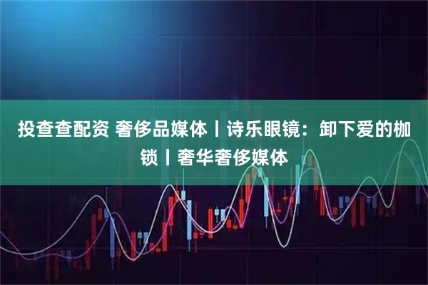 投查查配资 奢侈品媒体丨诗乐眼镜：卸下爱的枷锁丨奢华奢侈媒体