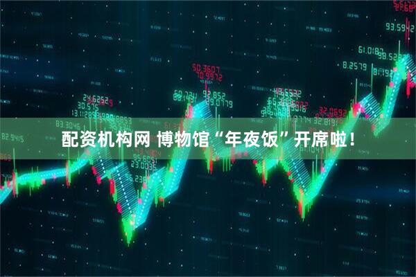 配资机构网 博物馆“年夜饭”开席啦！