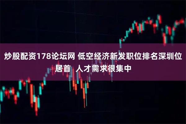 炒股配资178论坛网 低空经济新发职位排名深圳位居首  人才需求很集中