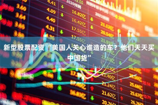 新型股票配资 “美国人关心谁造的车？他们天天买中国货”